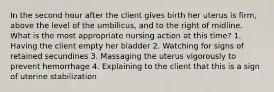 In the second hour after the client gives birth her uterus is firm, above the level of the umbilicus, and to the right of midline. What is the most appropriate nursing action at this time? 1. Having the client empty her bladder 2. Watching for signs of retained secundines 3. Massaging the uterus vigorously to prevent hemorrhage 4. Explaining to the client that this is a sign of uterine stabilization