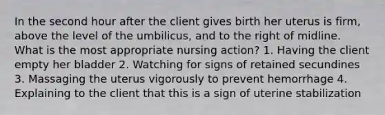 In the second hour after the client gives birth her uterus is firm, above the level of the umbilicus, and to the right of midline. What is the most appropriate nursing action? 1. Having the client empty her bladder 2. Watching for signs of retained secundines 3. Massaging the uterus vigorously to prevent hemorrhage 4. Explaining to the client that this is a sign of uterine stabilization