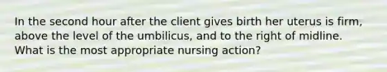 In the second hour after the client gives birth her uterus is firm, above the level of the umbilicus, and to the right of midline. What is the most appropriate nursing action?