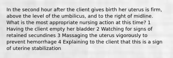 In the second hour after the client gives birth her uterus is firm, above the level of the umbilicus, and to the right of midline. What is the most appropriate nursing action at this time? 1 Having the client empty her bladder 2 Watching for signs of retained secundines 3 Massaging the uterus vigorously to prevent hemorrhage 4 Explaining to the client that this is a sign of uterine stabilization