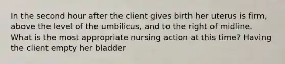 In the second hour after the client gives birth her uterus is firm, above the level of the umbilicus, and to the right of midline. What is the most appropriate nursing action at this time? Having the client empty her bladder