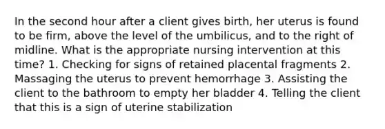 In the second hour after a client gives birth, her uterus is found to be firm, above the level of the umbilicus, and to the right of midline. What is the appropriate nursing intervention at this time? 1. Checking for signs of retained placental fragments 2. Massaging the uterus to prevent hemorrhage 3. Assisting the client to the bathroom to empty her bladder 4. Telling the client that this is a sign of uterine stabilization