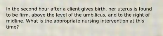 In the second hour after a client gives birth, her uterus is found to be firm, above the level of the umbilicus, and to the right of midline. What is the appropriate nursing intervention at this time?