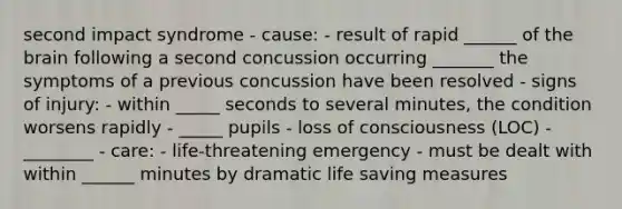 second impact syndrome - cause: - result of rapid ______ of the brain following a second concussion occurring _______ the symptoms of a previous concussion have been resolved - signs of injury: - within _____ seconds to several minutes, the condition worsens rapidly - _____ pupils - loss of consciousness (LOC) - ________ - care: - life-threatening emergency - must be dealt with within ______ minutes by dramatic life saving measures