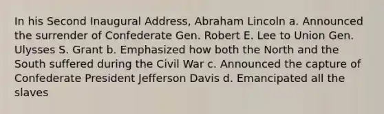 In his Second Inaugural Address, Abraham Lincoln a. Announced the surrender of Confederate Gen. Robert E. Lee to Union Gen. Ulysses S. Grant b. Emphasized how both the North and the South suffered during the Civil War c. Announced the capture of Confederate President Jefferson Davis d. Emancipated all the slaves