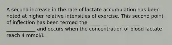 A second increase in the rate of lactate accumulation has been noted at higher relative intensities of exercise. This second point of inflection has been termed the _____ __ _____ _______ ____________ and occurs when the concentration of blood lactate reach 4 mmol/L.