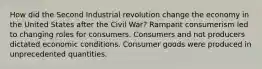 How did the Second Industrial revolution change the economy in the United States after the Civil War? Rampant consumerism led to changing roles for consumers. Consumers and not producers dictated economic conditions. Consumer goods were produced in unprecedented quantities.