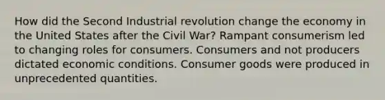 How did the Second Industrial revolution change the economy in the United States after the Civil War? Rampant consumerism led to changing roles for consumers. Consumers and not producers dictated economic conditions. Consumer goods were produced in unprecedented quantities.