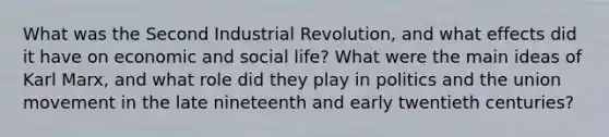 What was the Second Industrial Revolution, and what effects did it have on economic and social life? What were the main ideas of Karl Marx, and what role did they play in politics and the union movement in the late nineteenth and early twentieth centuries?