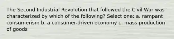 The Second Industrial Revolution that followed the Civil War was characterized by which of the following? Select one: a. rampant consumerism b. a consumer-driven economy c. mass production of goods