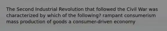 The Second Industrial Revolution that followed the Civil War was characterized by which of the following? rampant consumerism mass <a href='https://www.questionai.com/knowledge/ks8soMnieU-production-of-goods' class='anchor-knowledge'>production of goods</a> a consumer-driven economy