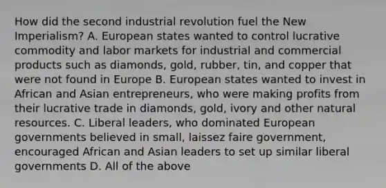 How did the second industrial revolution fuel the New Imperialism? A. European states wanted to control lucrative commodity and labor markets for industrial and commercial products such as diamonds, gold, rubber, tin, and copper that were not found in Europe B. European states wanted to invest in African and Asian entrepreneurs, who were making profits from their lucrative trade in diamonds, gold, ivory and other natural resources. C. Liberal leaders, who dominated European governments believed in small, laissez faire government, encouraged African and Asian leaders to set up similar liberal governments D. All of the above