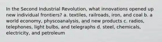 In the Second Industrial Revolution, what innovations opened up new individual frontiers? a. textiles, railroads, iron, and coal b. a world economy, physcoanalysis, and new products c. radios, telephones, light bulbs, and telegraphs d. steel, chemicals, electricity, and petroleum