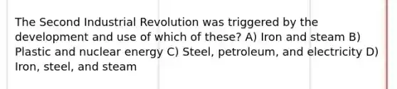 The Second Industrial Revolution was triggered by the development and use of which of these? A) Iron and steam B) Plastic and nuclear energy C) Steel, petroleum, and electricity D) Iron, steel, and steam