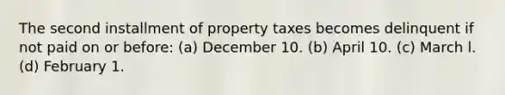 The second installment of property taxes becomes delinquent if not paid on or before: (a) December 10. (b) April 10. (c) March l. (d) February 1.