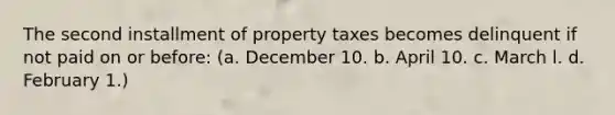 The second installment of property taxes becomes delinquent if not paid on or before: (a. December 10. b. April 10. c. March l. d. February 1.)