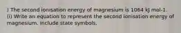 ) The second ionisation energy of magnesium is 1064 kJ mol-1. (i) Write an equation to represent the second ionisation energy of magnesium. Include state symbols.