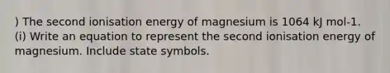 ) The second ionisation energy of magnesium is 1064 kJ mol-1. (i) Write an equation to represent the second ionisation energy of magnesium. Include state symbols.