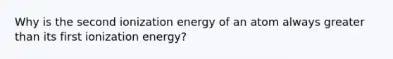 Why is the second ionization energy of an atom always greater than its first ionization energy?