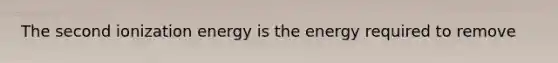 The second ionization energy is the energy required to remove