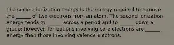 The second ionization energy is the energy required to remove the ______ of two electrons from an atom. The second ionization energy tends to ______ across a period and to ______ down a group; however, ionizations involving core electrons are ______ energy than those involving <a href='https://www.questionai.com/knowledge/knWZpHTJT4-valence-electrons' class='anchor-knowledge'>valence electrons</a>.