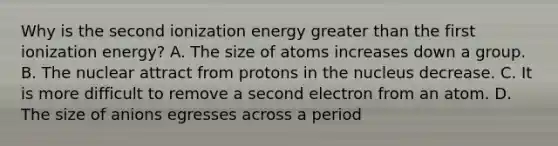 Why is the second ionization energy greater than the first ionization energy? A. The size of atoms increases down a group. B. The nuclear attract from protons in the nucleus decrease. C. It is more difficult to remove a second electron from an atom. D. The size of anions egresses across a period