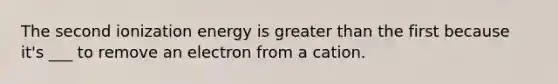 The second ionization energy is greater than the first because it's ___ to remove an electron from a cation.