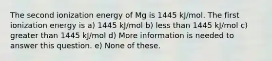 The second ionization energy of Mg is 1445 kJ/mol. The first ionization energy is a) 1445 kJ/mol b) less than 1445 kJ/mol c) greater than 1445 kJ/mol d) More information is needed to answer this question. e) None of these.