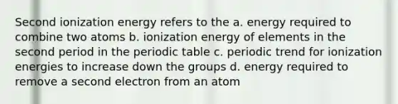 Second ionization energy refers to the a. energy required to combine two atoms b. ionization energy of elements in the second period in the periodic table c. periodic trend for ionization energies to increase down the groups d. energy required to remove a second electron from an atom