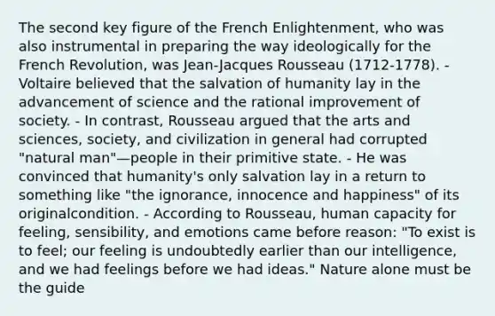 The second key figure of the French Enlightenment, who was also instrumental in preparing the way ideologically for the French Revolution, was Jean-Jacques Rousseau (1712-1778). - Voltaire believed that the salvation of humanity lay in the advancement of science and the rational improvement of society. - In contrast, Rousseau argued that the arts and sciences, society, and civilization in general had corrupted "natural man"—people in their primitive state. - He was convinced that humanity's only salvation lay in a return to something like "the ignorance, innocence and happiness" of its originalcondition. - According to Rousseau, human capacity for feeling, sensibility, and emotions came before reason: "To exist is to feel; our feeling is undoubtedly earlier than our intelligence, and we had feelings before we had ideas." Nature alone must be the guide