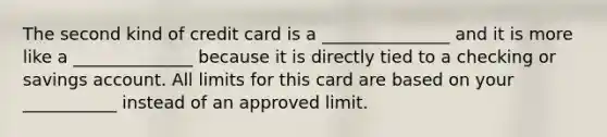 The second kind of credit card is a _______________ and it is more like a ______________ because it is directly tied to a checking or savings account. All limits for this card are based on your ___________ instead of an approved limit.