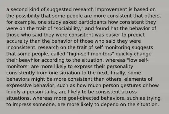 a second kind of suggested research improvement is based on the possibility that some people are more consistent that others. for example, one study asked participants how consistent they were on the trait of "sociability," and found hat the behavior of those who said they were consistent was easier to predict accurelty than the behavior of those who said they were inconsistent. research on the trait of self-monitoring suggests that some people, called "high-self monitors" quickly change their beavhior according to the situation, whereas "low self-monitors" are more likely to express their personality consistently from one situation to the next. finally, some behaviors might be more consistent than others. elements of expressive behavior, such as how much person gestures or how loudly a person talks, are likely to be consistent across situations, whereas more goal-directed behaviors, such as trying to impress someone, are more likely to depend on the situation.