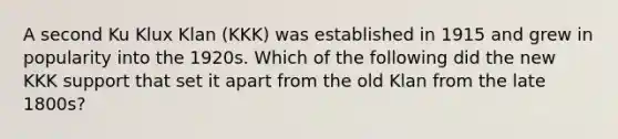 A second Ku Klux Klan (KKK) was established in 1915 and grew in popularity into the 1920s. Which of the following did the new KKK support that set it apart from the old Klan from the late 1800s?