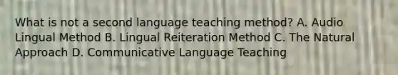 What is not a second language teaching method? A. Audio Lingual Method B. Lingual Reiteration Method C. <a href='https://www.questionai.com/knowledge/khpceknK9n-the-natural' class='anchor-knowledge'>the natural</a> Approach D. <a href='https://www.questionai.com/knowledge/kdFLXuryZG-communicative-language-teaching' class='anchor-knowledge'>communicative language teaching</a>