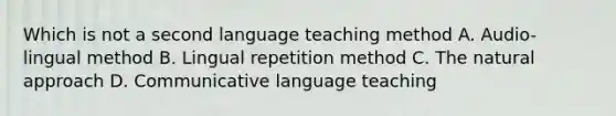 Which is not a second language teaching method A. Audio-lingual method B. Lingual repetition method C. The natural approach D. Communicative language teaching