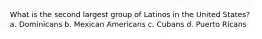 What is the second largest group of Latinos in the United States? a. Dominicans b. Mexican Americans c. Cubans d. Puerto Ricans