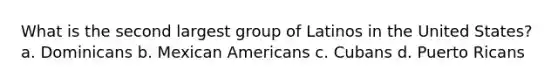 What is the second largest group of Latinos in the United States? a. Dominicans b. Mexican Americans c. Cubans d. Puerto Ricans