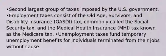 •Second largest group of taxes imposed by the U.S. government. •Employment taxes consist of the Old Age, Survivors, and Disability Insurance (OASDI) tax, commonly called the Social Security tax, and the Medical Health Insurance (MHI) tax known as the Medicare tax. •Unemployment taxes fund temporary unemployment benefits for individuals terminated from their jobs without cause.