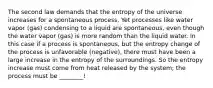 The second law demands that the entropy of the universe increases for a spontaneous process. Yet processes like water vapor (gas) condensing to a liquid are spontaneous, even though the water vapor (gas) is more random than the liquid water. In this case if a process is spontaneous, but the entropy change of the process is unfavorable (negative), there must have been a large increase in the entropy of the surroundings. So the entropy increase must come from heat released by the system; the process must be ________!