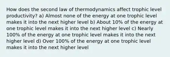 How does the second law of thermodynamics affect trophic level productivity? a) Almost none of the energy at one trophic level makes it into the next higher level b) About 10% of the energy at one trophic level makes it into the next higher level c) Nearly 100% of the energy at one trophic level makes it into the next higher level d) Over 100% of the energy at one trophic level makes it into the next higher level