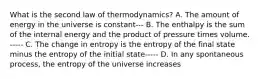 What is the second law of thermodynamics? A. The amount of energy in the universe is constant--- B. The enthalpy is the sum of the internal energy and the product of pressure times volume. ----- C. The change in entropy is the entropy of the final state minus the entropy of the initial state----- D. In any spontaneous process, the entropy of the universe increases