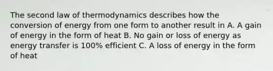 The second law of thermodynamics describes how the conversion of energy from one form to another result in A. A gain of energy in the form of heat B. No gain or loss of energy as energy transfer is 100% efficient C. A loss of energy in the form of heat