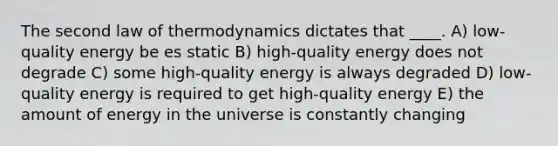 The second law of thermodynamics dictates that ____. A) low-quality energy be es static B) high-quality energy does not degrade C) some high-quality energy is always degraded D) low-quality energy is required to get high-quality energy E) the amount of energy in the universe is constantly changing