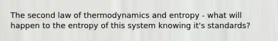 The second law of thermodynamics and entropy - what will happen to the entropy of this system knowing it's standards?