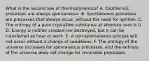 What is the second law of thermodynamics? A. Exothermic processes are always spontaneous. B. Spontaneous processes are processes that always occur, without the need for ignition. C. The entropy of a pure crystalline substance at absolute zero is 0. D. Energy is neither created nor destroyed, but it can be transferred as heat or work. E. A non-spontaneous process will not occur without a change of conditions. F. The entropy of the universe increases for spontaneous processes, and the entropy of the universe does not change for reversible processes.