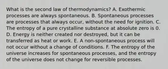 What is the second law of thermodynamics? A. Exothermic processes are always spontaneous. B. Spontaneous processes are processes that always occur, without the need for ignition. C. The entropy of a pure crystalline substance at absolute zero is 0. D. Energy is neither created nor destroyed, but it can be transferred as heat or work. E. A non-spontaneous process will not occur without a change of conditions. F. The entropy of the universe increases for spontaneous processes, and the entropy of the universe does not change for reversible processes.