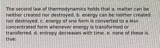 The second law of thermodynamics holds that a. matter can be neither created nor destroyed. b. energy can be neither created nor destroyed. c. energy of one form is converted to a less concentrated form whenever energy is transformed or transferred. d. entropy decreases with time. e. none of these is true.