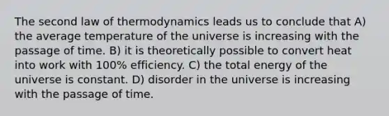 The second law of thermodynamics leads us to conclude that A) the average temperature of the universe is increasing with the passage of time. B) it is theoretically possible to convert heat into work with 100% efficiency. C) the total energy of the universe is constant. D) disorder in the universe is increasing with the passage of time.