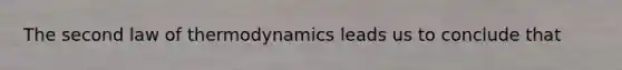 The second law of thermodynamics leads us to conclude that