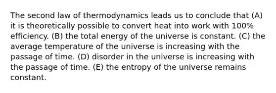 The second law of thermodynamics leads us to conclude that (A) it is theoretically possible to convert heat into work with 100% efficiency. (B) the total energy of the universe is constant. (C) the average temperature of the universe is increasing with the passage of time. (D) disorder in the universe is increasing with the passage of time. (E) the entropy of the universe remains constant.